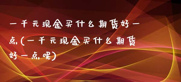 一千元现金买什么期货好一点(一千元现金买什么期货好一点呢)_https://wap.sdxiaoxijinshu.com_金融_第1张