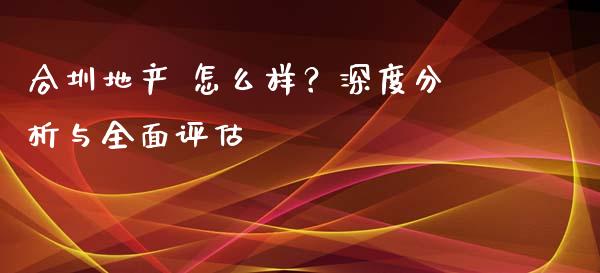 合圳地产 怎么样？深度分析与全面评估_https://wap.sdxiaoxijinshu.com_财经_第1张
