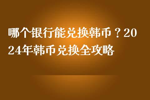 哪个银行能兑换韩币？2024年韩币兑换全攻略_https://wap.sdxiaoxijinshu.com_金融_第1张
