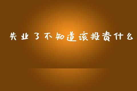 失业了不知道该投资什么_https://wap.sdxiaoxijinshu.com_期货_第1张