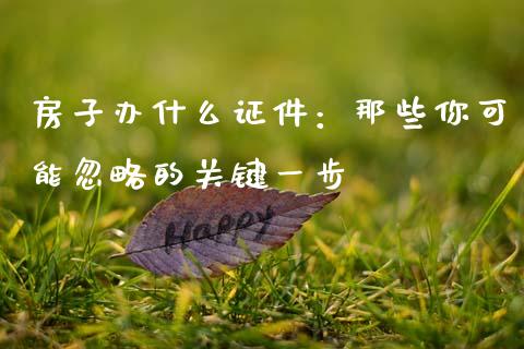 房子办什么证件：那些你可能忽略的关键一步_https://wap.sdxiaoxijinshu.com_财经_第1张