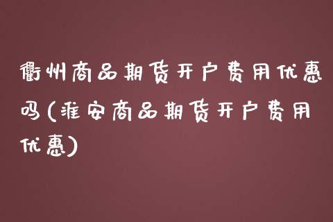 衢州商品期货开户费用优惠吗(淮安商品期货开户费用优惠)_https://wap.sdxiaoxijinshu.com_理财_第1张