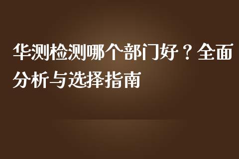 华测检测哪个部门好？全面分析与选择指南_https://wap.sdxiaoxijinshu.com_理财_第1张