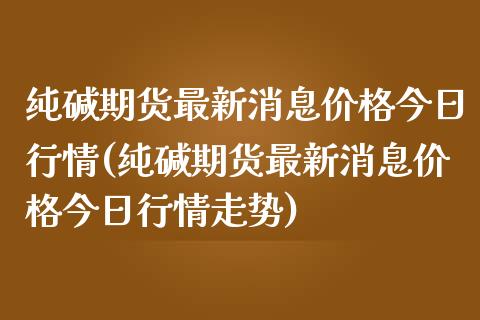 纯碱期货最新消息价格今日行情(纯碱期货最新消息价格今日行情走势)_https://wap.sdxiaoxijinshu.com_财经_第1张