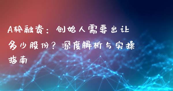 A轮融资：创始人需要出让多少股份？深度解析与实操指南_https://wap.sdxiaoxijinshu.com_理财_第1张