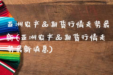 亚洲农产品期货行情走势最新(亚洲农产品期货行情走势最新消息)_https://wap.sdxiaoxijinshu.com_金融_第1张