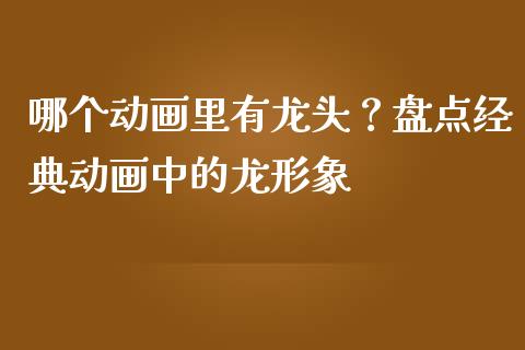 哪个动画里有龙头？盘点经典动画中的龙形象_https://wap.sdxiaoxijinshu.com_财经_第1张