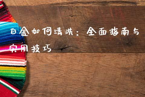 白金如何清洗：全面指南与实用技巧_https://wap.sdxiaoxijinshu.com_期货_第1张