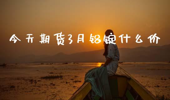 今天期货3月铝锭什么价_https://wap.sdxiaoxijinshu.com_理财_第1张