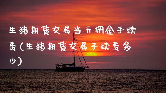生猪期货交易当天佣金手续费(生猪期货交易手续费多少)_https://wap.sdxiaoxijinshu.com_财经_第1张