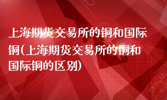 上海期货交易所的铜和国际铜(上海期货交易所的铜和国际铜的区别)_https://wap.sdxiaoxijinshu.com_金融_第1张