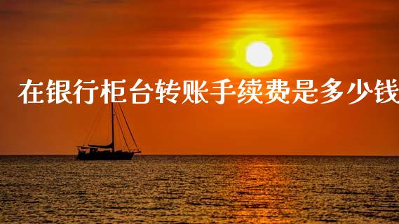 在银行柜台转账手续费是多少钱_https://wap.sdxiaoxijinshu.com_理财_第1张