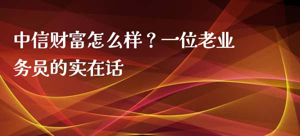 中信财富怎么样？一位老业务员的实在话_https://wap.sdxiaoxijinshu.com_财经_第1张