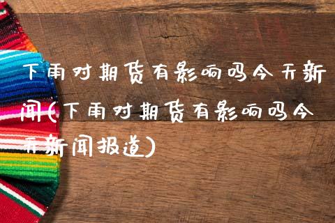 下雨对期货有影响吗今天新闻(下雨对期货有影响吗今天新闻报道)_https://wap.sdxiaoxijinshu.com_期货_第1张