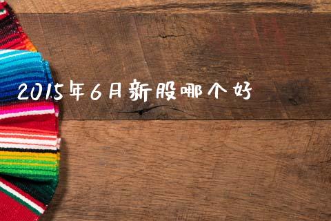 2015年6月新股哪个好_https://wap.sdxiaoxijinshu.com_财经_第1张