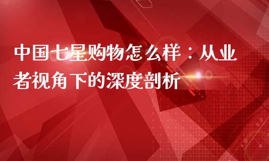 中国七星购物怎么样：从业者视角下的深度剖析_https://wap.sdxiaoxijinshu.com_财经_第1张