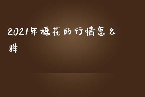 2021年棉花的行情怎么样_https://wap.sdxiaoxijinshu.com_期货_第1张