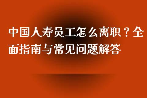 中国人寿员工怎么离职？全面指南与常见问题解答_https://wap.sdxiaoxijinshu.com_财经_第1张