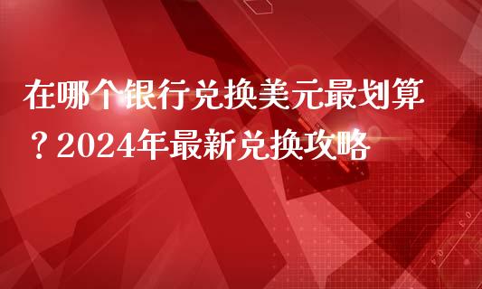 在哪个银行兑换美元最划算？2024年最新兑换攻略_https://wap.sdxiaoxijinshu.com_理财_第1张
