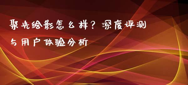 聚光绘影怎么样？深度评测与用户体验分析_https://wap.sdxiaoxijinshu.com_金融_第1张