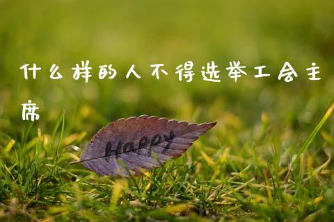 什么样的人不得选举工会主席_https://wap.sdxiaoxijinshu.com_期货_第1张