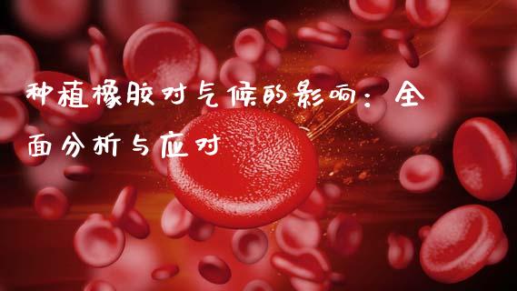 种植橡胶对气候的影响：全面分析与应对_https://wap.sdxiaoxijinshu.com_理财_第1张