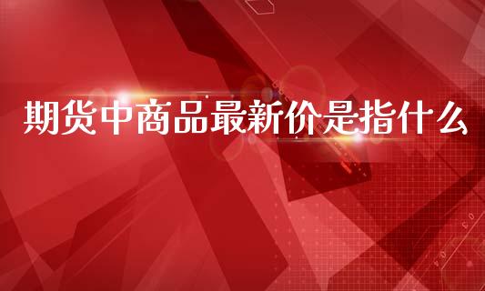 期货中商品最新价是指什么_https://wap.sdxiaoxijinshu.com_期货_第1张