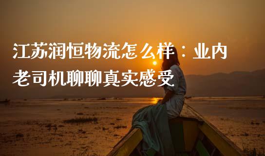 江苏润恒物流怎么样：业内老司机聊聊真实感受_https://wap.sdxiaoxijinshu.com_财经_第1张