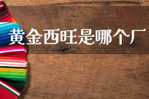 黄金西旺是哪个厂_https://wap.sdxiaoxijinshu.com_财经_第1张