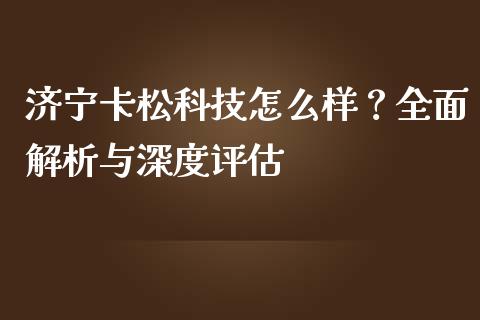 济宁卡松科技怎么样？全面解析与深度评估_https://wap.sdxiaoxijinshu.com_金融_第1张
