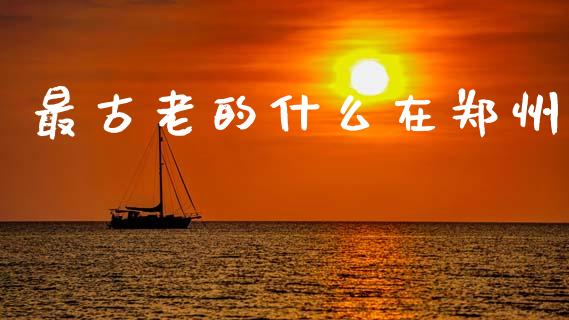 最古老的什么在郑州_https://wap.sdxiaoxijinshu.com_期货_第1张