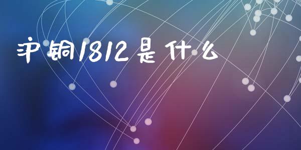 沪铜1812是什么_https://wap.sdxiaoxijinshu.com_期货_第1张