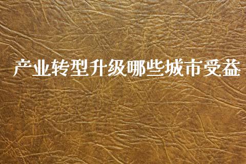 产业转型升级哪些城市受益_https://wap.sdxiaoxijinshu.com_理财_第1张
