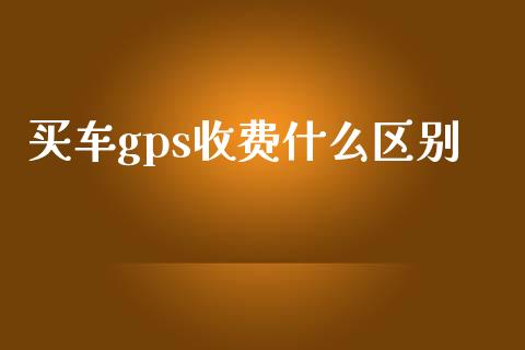 买车gps收费什么区别_https://wap.sdxiaoxijinshu.com_理财_第1张