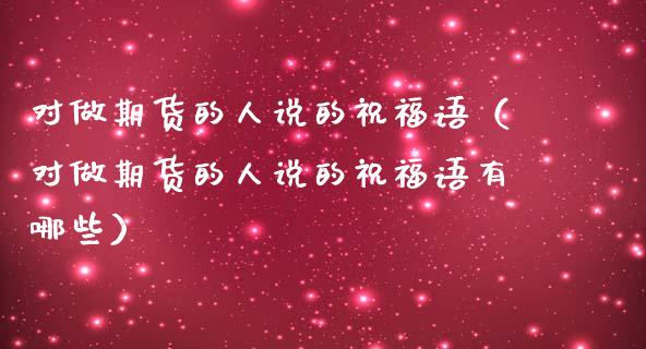 对做期货的人说的祝福语（对做期货的人说的祝福语有哪些）_https://wap.sdxiaoxijinshu.com_金融_第1张