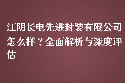 江阴长电先进封装有限公司怎么样？全面解析与深度评估_https://wap.sdxiaoxijinshu.com_期货_第1张