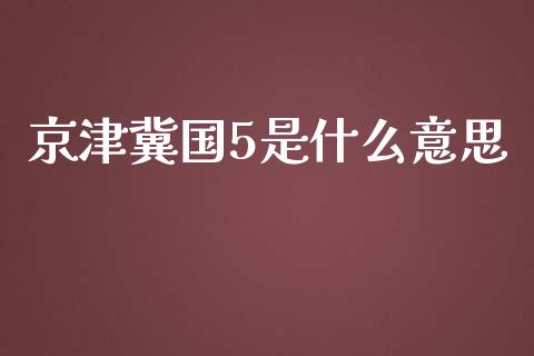 京津冀国5是什么意思_https://wap.sdxiaoxijinshu.com_财经_第1张