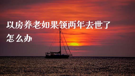 以房养老如果领两年去世了怎么办_https://wap.sdxiaoxijinshu.com_期货_第1张