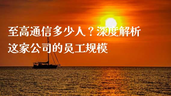 至高通信多少人？深度解析这家公司的员工规模_https://wap.sdxiaoxijinshu.com_期货_第1张