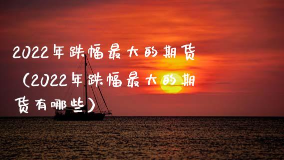 2022年跌幅最大的期货（2022年跌幅最大的期货有哪些）_https://wap.sdxiaoxijinshu.com_理财_第1张