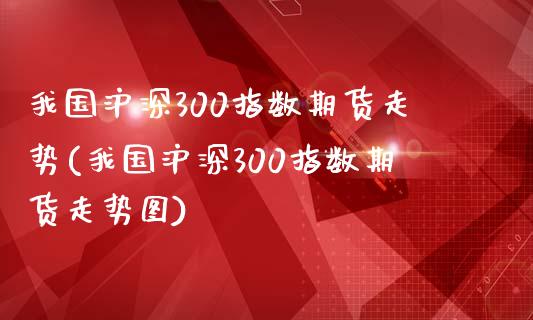 我国沪深300指数期货走势(我国沪深300指数期货走势图)_https://wap.sdxiaoxijinshu.com_金融_第1张