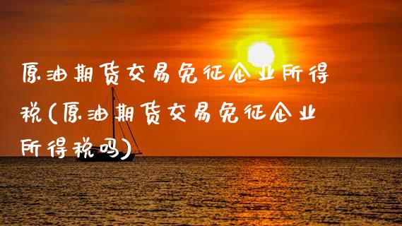 原油期货交易免征企业所得税(原油期货交易免征企业所得税吗)_https://wap.sdxiaoxijinshu.com_理财_第1张