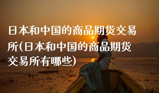 日本和中国的商品期货交易所(日本和中国的商品期货交易所有哪些)_https://wap.sdxiaoxijinshu.com_财经_第1张