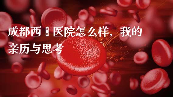 成都西囡医院怎么样，我的亲历与思考_https://wap.sdxiaoxijinshu.com_理财_第1张