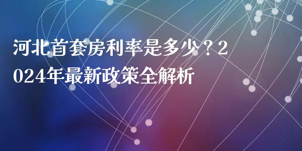 河北首套房利率是多少？2024年最新政策全解析_https://wap.sdxiaoxijinshu.com_理财_第1张