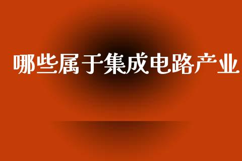 哪些属于集成电路产业_https://wap.sdxiaoxijinshu.com_理财_第1张