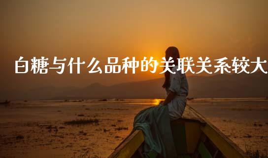 白糖与什么品种的关联关系较大_https://wap.sdxiaoxijinshu.com_理财_第1张