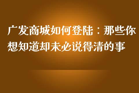 广发商城如何登陆：那些你想知道却未必说得清的事_https://wap.sdxiaoxijinshu.com_理财_第1张