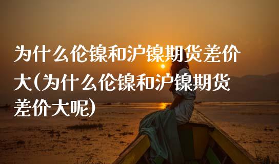 为什么伦镍和沪镍期货差价大(为什么伦镍和沪镍期货差价大呢)_https://wap.sdxiaoxijinshu.com_期货_第1张