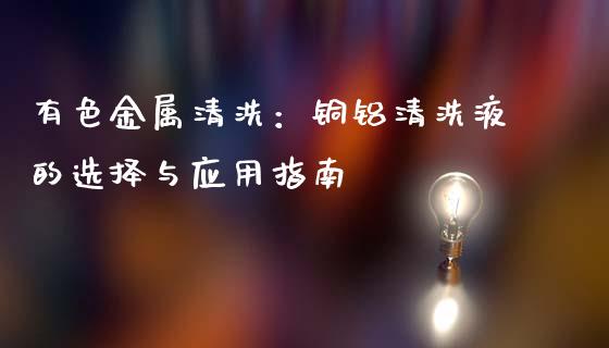 有色金属清洗：铜铝清洗液的选择与应用指南_https://wap.sdxiaoxijinshu.com_财经_第1张